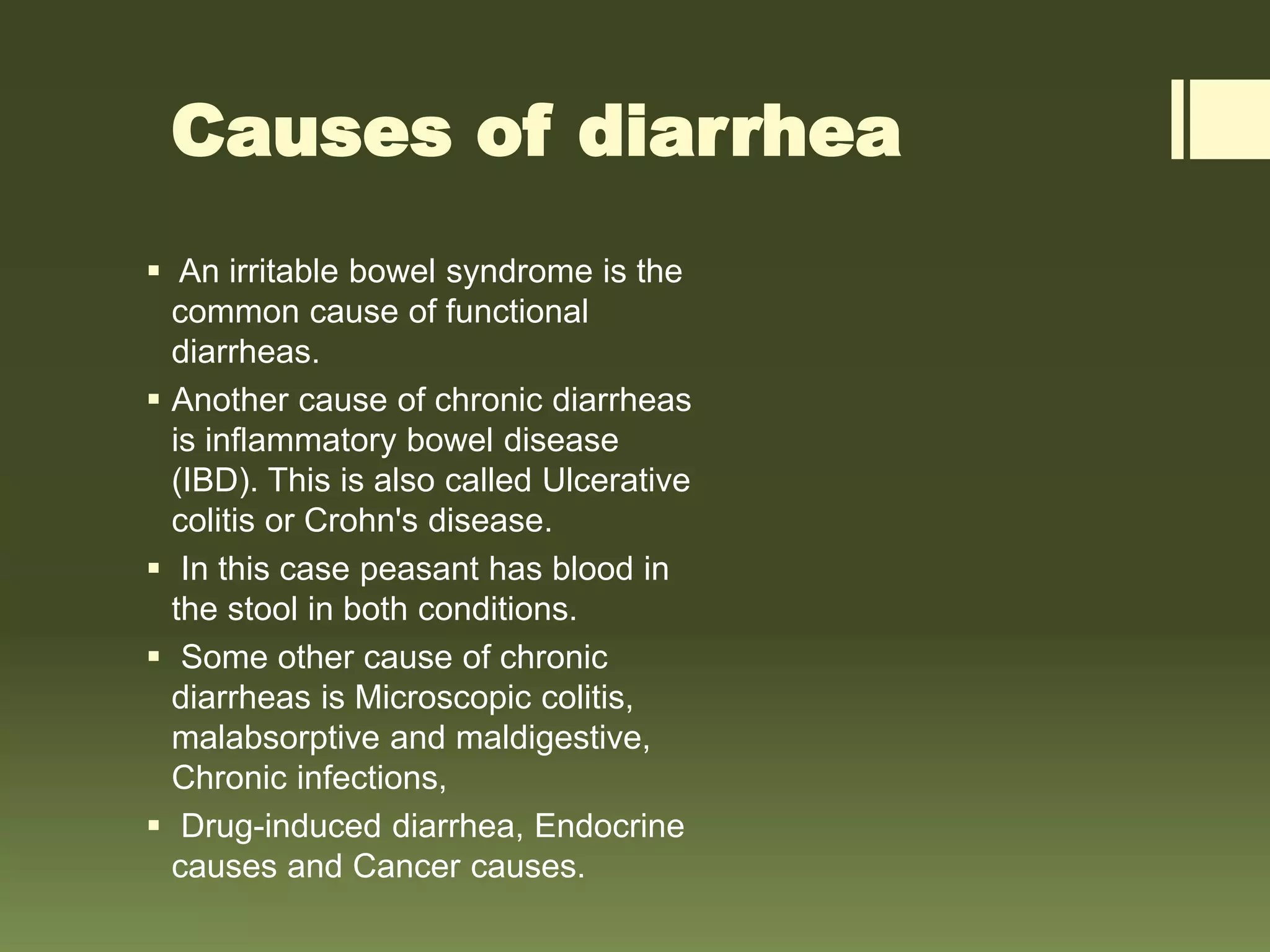 Causes of diarrhea
 An irritable bowel syndrome is the
common cause of functional
diarrheas.
 Another cause of chronic diarrheas
is inflammatory bowel disease
(IBD). This is also called Ulcerative
colitis or Crohn's disease.
 In this case peasant has blood in
the stool in both conditions.
 Some other cause of chronic
diarrheas is Microscopic colitis,
malabsorptive and maldigestive,
Chronic infections,
 Drug-induced diarrhea, Endocrine
causes and Cancer causes.
 