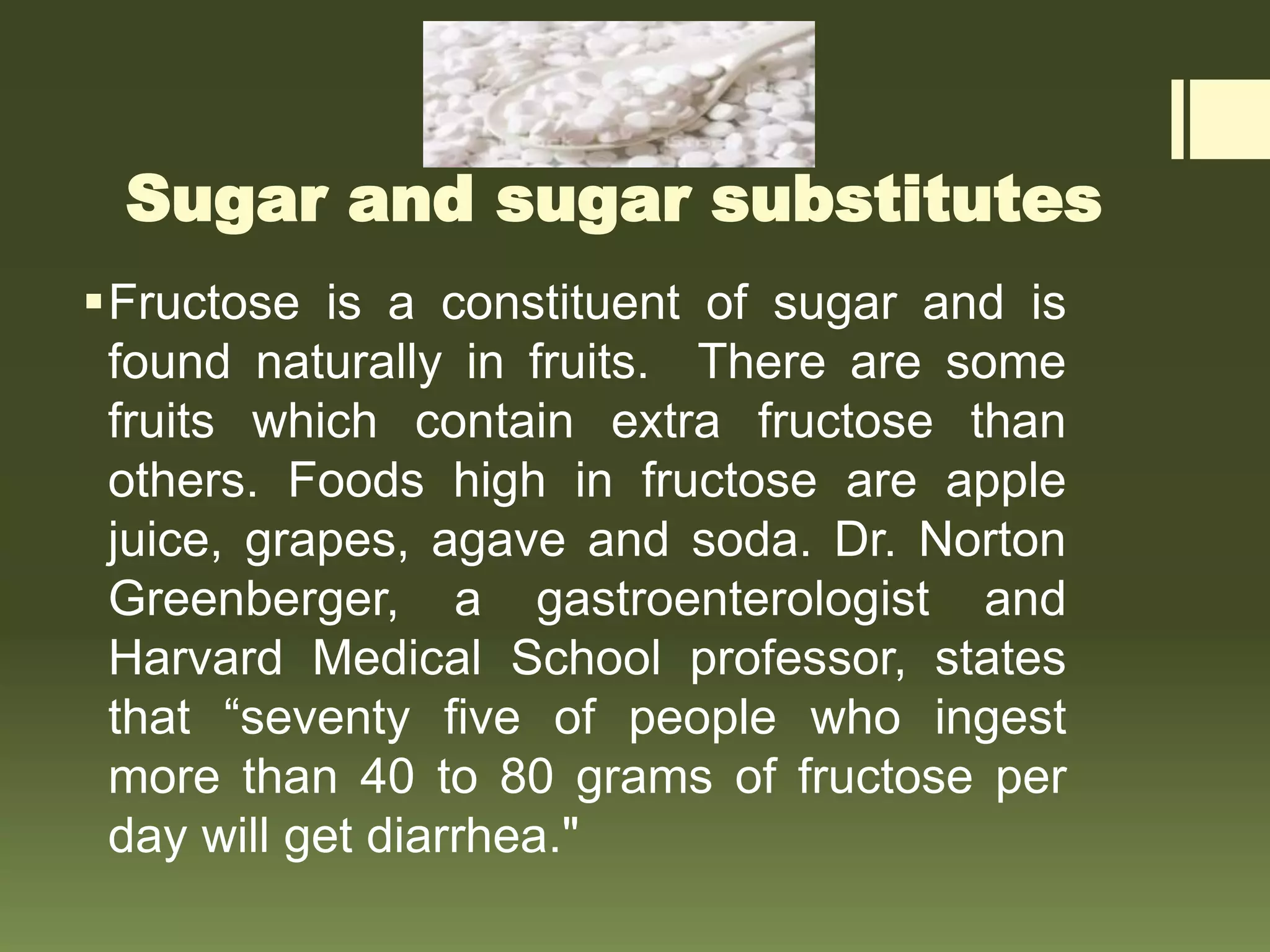 Sugar and sugar substitutes
Fructose is a constituent of sugar and is
found naturally in fruits. There are some
fruits which contain extra fructose than
others. Foods high in fructose are apple
juice, grapes, agave and soda. Dr. Norton
Greenberger, a gastroenterologist and
Harvard Medical School professor, states
that “seventy five of people who ingest
more than 40 to 80 grams of fructose per
day will get diarrhea."
 