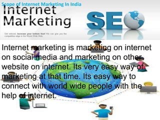 Internet marketing is marketing on internet
on social media and marketing on other
website on internet. Its very easy way of
marketing at that time. Its easy way to
connect with world wide people with the
help of internet.
Scope of Internet Marketing In India
 