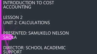 INTRODUCTION TO COST
ACCOUNTING
LESSON 2
UNIT 2: CALCULATIONS
PRESENTED: SAMUKELO NELSON
SAOLA
DIRECTOR: SCHOOL ACADEMIC
SUPPORT
 