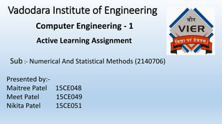 Vadodara Institute of Engineering
Active Learning Assignment
Sub :- Numerical And Statistical Methods (2140706)
Presented by:-
Maitree Patel 15CE048
Meet Patel 15CE049
Nikita Patel 15CE051
Computer Engineering - 1
 