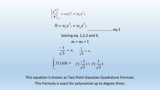 ……………………….eq.3
Solving eq. 1,2,3 and 4,
w₁ = w₂ = 1
This equation is known as Two Point Gaussian Quadrature Formula.
This Formula is exact for polynomial up to degree three.
2
3
21
3
1
1
1
4
4
xwxw
x


2
3
21
3
10 xwxw 
1
3
1
x

2
3
1
x

1
1
)( dxxf )
3
1
()
3
1
( ff 

 
