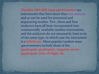 •Tandem (MS-MS) mass spectrometers are
instruments that have more than one analyzer
and so can be used for structural and
sequencing studies. Two , three and four
analyzers have all been incorporated into
commercially available tandem instruments,
and the analyzers do not necessarily have to be
of the same type, in which case the instrument
is a hybrid one. More popular tandem mass
spectrometers include those of the
quadrupole-quadrupole, magnetic sector-
quadrupole, time-of-flight, etc.
 
