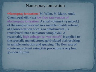Nanospray ionisation
•Nanospray ionisation (M. Wilm, M. Mann, Anal.
Chem.,1996,68,1) is a low flow rate version of
electrospray ionisation. A small volume (1-4 microL)
of the sample dissolved in a suitable volatile solvent,
at a concentration of ca. 1-10 pmol/microL, is
transferred into a miniature sample vial. A
reasonably high voltage (ca. 700-2000V) is applied to
the specially manufactured gold-plated vial resulting
in sample ionisation and spraying. The flow rate of
solute and solvent using this procedure is very low,
30-1000 nL/min.
 