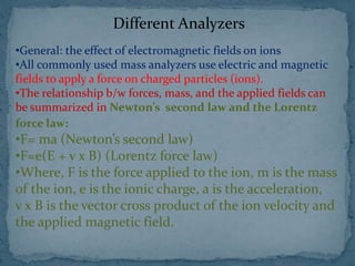 Different Analyzers
•General: the effect of electromagnetic fields on ions
•All commonly used mass analyzers use electric and magnetic
fields to apply a force on charged particles (ions).
•The relationship b/w forces, mass, and the applied fields can
be summarized in Newton’s second law and the Lorentz
force law:
•F= ma (Newton’s second law)
•F=e(E + v x B) (Lorentz force law)
•Where, F is the force applied to the ion, m is the mass
of the ion, e is the ionic charge, a is the acceleration,
v x B is the vector cross product of the ion velocity and
the applied magnetic field.
 