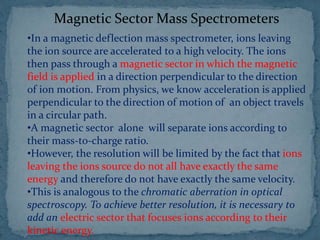 Magnetic Sector Mass Spectrometers
•In a magnetic deflection mass spectrometer, ions leaving
the ion source are accelerated to a high velocity. The ions
then pass through a magnetic sector in which the magnetic
field is applied in a direction perpendicular to the direction
of ion motion. From physics, we know acceleration is applied
perpendicular to the direction of motion of an object travels
in a circular path.
•A magnetic sector alone will separate ions according to
their mass-to-charge ratio.
•However, the resolution will be limited by the fact that ions
leaving the ions source do not all have exactly the same
energy and therefore do not have exactly the same velocity.
•This is analogous to the chromatic aberration in optical
spectroscopy. To achieve better resolution, it is necessary to
add an electric sector that focuses ions according to their
kinetic energy.
 