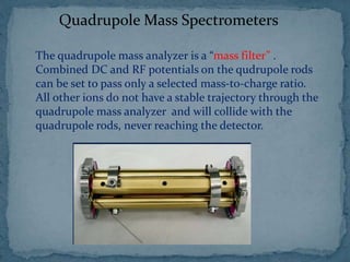 Quadrupole Mass Spectrometers
The quadrupole mass analyzer is a “mass filter” .
Combined DC and RF potentials on the qudrupole rods
can be set to pass only a selected mass-to-charge ratio.
All other ions do not have a stable trajectory through the
quadrupole mass analyzer and will collide with the
quadrupole rods, never reaching the detector.
 