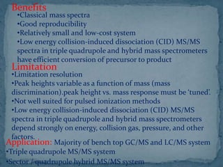 Benefits
•Classical mass spectra
•Good reproducibility
•Relatively small and low-cost system
•Low energy collision-induced dissociation (CID) MS/MS
spectra in triple quadrupole and hybrid mass spectrometers
have efficient conversion of precursor to product
Limitation
•Limitation resolution
•Peak heights variable as a function of mass (mass
discrimination).peak height vs. mass response must be ‘tuned’.
•Not well suited for pulsed ionization methods
•Low energy collision-induced dissociation (CID) MS/MS
spectra in triple quadrupole and hybrid mass spectrometers
depend strongly on energy, collision gas, pressure, and other
factors.
Application: Majority of bench top GC/MS and LC/MS system
•Triple quadrupole MS/MS system
•Sector / quadrupole hybrid MS/MS system
 
