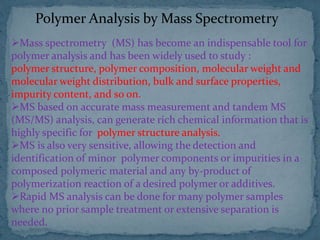 Polymer Analysis by Mass Spectrometry
Mass spectrometry (MS) has become an indispensable tool for
polymer analysis and has been widely used to study :
polymer structure, polymer composition, molecular weight and
molecular weight distribution, bulk and surface properties,
impurity content, and so on.
MS based on accurate mass measurement and tandem MS
(MS/MS) analysis, can generate rich chemical information that is
highly specific for polymer structure analysis.
MS is also very sensitive, allowing the detection and
identification of minor polymer components or impurities in a
composed polymeric material and any by-product of
polymerization reaction of a desired polymer or additives.
Rapid MS analysis can be done for many polymer samples
where no prior sample treatment or extensive separation is
needed.
 