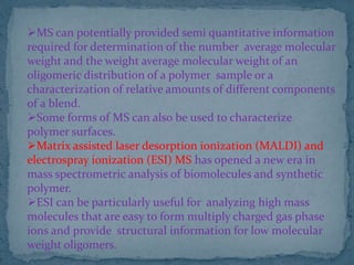 MS can potentially provided semi quantitative information
required for determination of the number average molecular
weight and the weight average molecular weight of an
oligomeric distribution of a polymer sample or a
characterization of relative amounts of different components
of a blend.
Some forms of MS can also be used to characterize
polymer surfaces.
Matrix assisted laser desorption ionization (MALDI) and
electrospray ionization (ESI) MS has opened a new era in
mass spectrometric analysis of biomolecules and synthetic
polymer.
ESI can be particularly useful for analyzing high mass
molecules that are easy to form multiply charged gas phase
ions and provide structural information for low molecular
weight oligomers.
 