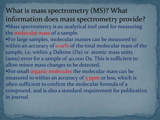What is mass spectrometry (MS)? What
information does mass spectrometry provide?
Mass spectrometry is an analytical tool used for measuring
the molecular mass of a sample.
For large samples, molecular masses can be measured to
within an accuracy of 0.01% of the total molecular mass of the
sample, i.e. within 4 Daltons (Da) or atomic mass units
(amu) error for a sample of 40,000 Da. This is sufficient to
allow minor mass changes to be detected.
For small organic molecules the molecular mass can be
measured to within an accuracy of 5 ppm or less, which is
often sufficient to confirm the molecular formula of a
compound, and is also a standard requirement for publication
in journal.
 