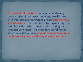 Structural information can be generated using
certain types of mass spectrometers, usually those
with multiple analyzers which are k/a tandem mass
spectrometers. This is achieved by fragmenting the
sample inside the instrument and analyzing the
products generated. This procedure useful for the
structural elucidation of organic compounds and for
peptide or oligonucleotide sequencing, polymers.
 