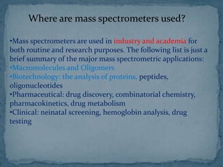 Where are mass spectrometers used?
•Mass spectrometers are used in industry and academia for
both routine and research purposes. The following list is just a
brief summary of the major mass spectrometric applications:
•Macromolecules and Oligomers
•Biotechnology: the analysis of proteins, peptides,
oligonucleotides
•Pharmaceutical: drug discovery, combinatorial chemistry,
pharmacokinetics, drug metabolism
•Clinical: neinatal screening, hemoglobin analysis, drug
testing
 