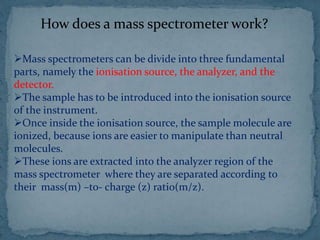 How does a mass spectrometer work?
Mass spectrometers can be divide into three fundamental
parts, namely the ionisation source, the analyzer, and the
detector.
The sample has to be introduced into the ionisation source
of the instrument.
Once inside the ionisation source, the sample molecule are
ionized, because ions are easier to manipulate than neutral
molecules.
These ions are extracted into the analyzer region of the
mass spectrometer where they are separated according to
their mass(m) –to- charge (z) ratio(m/z).
 