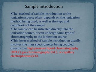 Sample introduction
The method of sample introduction to the
ionization source often depends on the ionization
method being used, as well as the type and
complexity of the sample.
The sample can be intrested directly into the
ionisation source, or can undergo some type of
chromatography to the ionization source.
This latter method of sample introduction usually
involves the mass spectrometer being coupled
directly to a high pressure liquid chromatography
(HPLC),gas chromatography (GC), or capillary
electrophoresis(CE).
 