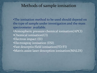 Methods of sample ionisation
•The ionisation method to be used should depend on
the type of sample under investigation and the mass
spectrometer available.
•Atmospheric pressure chemical ionisation(APCI)
•Chemical ionisation(CI)
•Electron impact (EI)
•Electrospray ionisation (ESI)
•Fast desorptio/field ionisation(FD/FI)
•Matrix assist laser desorption ionisation(MALDI)
 