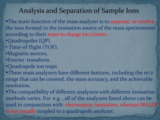 Analysis and Separation of Sample Ions
The main function of the mass analyzer is to separate, or resolve,
the ions formed in the ionisation source of the mass spectrometer
according to their mass to charge (m/z)ratio.
•Quadrupoles (QP),
• Time-of flight (TOF),
•Magnetic sectors,
•Fourier transform
•Quadrupole ion traps.
These mass analyzers have different features, including the m/z
range that can be covered, the mass accuracy, and the achievable
resolution.
The compatibility of different analyzers with different ionisation
methods varies. For e.g. , all of the analyzers listed above can be
used in conjunction with electrospray ionisation, whereas MALDI
is not usually coupled to a quadrupole analyzer.
 