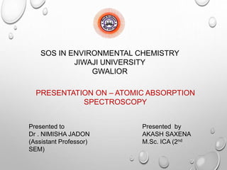 SOS IN ENVIRONMENTAL CHEMISTRY
JIWAJI UNIVERSITY
GWALIOR
PRESENTATION ON – ATOMIC ABSORPTION
SPECTROSCOPY
Presented to Presented by
Dr . NIMISHA JADON AKASH SAXENA
(Assistant Professor) M.Sc. ICA (2nd
SEM)
 