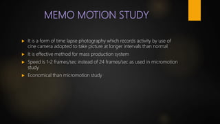 MEMO MOTION STUDY
 It is a form of time lapse photography which records activity by use of
cine camera adopted to take picture at longer intervals than normal
 It is effective method for mass production system
 Speed is 1-2 frames/sec instead of 24 frames/sec as used in micromotion
study
 Economical than micromotion study
 