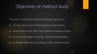 Objectives of method study:
The study is conducted to achieve the following objectives—
 to bring improvement of work processes and procedures
 to economize human efforts and to reduce unnecessary fatigue
 to improve the usage of materials, machines and manpower
 to develop better physical working condition and environment
 