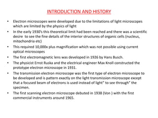 INTRODUCTION AND HISTORY
• Electron microscopes were developed due to the limitations of light microscopes
which are limited by the physics of light
• In the early 1930’s this theoretical limit had been reached and there was a scientific
desire to see the fine details of the interior structures of organic cells (nucleus,
mitochondria etc)
• This required 10,000x plus magnification which was not possible using current
optical microscopes
• The first electromagnetic lens was developed in 1926 by Hans Busch.
• The physicist Ernst Ruska and the electrical engineer Max Knoll constructed the
prototype electron microscope in 1931.
• The transmission electron microscope was the first type of electron microscope to
be developed and is pattern exactly on the light transmission microscope except
that a focused beam of electrons is used instead of light” to see through” the
specimen.
• The first scanning electron microscope debuted in 1938 (Von ) with the first
commercial instruments around 1965.
 