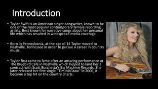 Introduction
• Taylor Swift is an American singer-songwriter, known to be
one of the most popular contemporary female recording
artists. Best known for narrative songs about her personal
life which has resulted in widespread media coverage.
• Born in Pennsylvania, at the age of 14 Taylor moved to
Nashville, Tennessee in order to pursue a career in country
music.
• Taylor first came to fame after an amazing performance at
The Bluebird Café in Nashville which helped to land her a
contract with Scott Borchetta's Big Machine Records. She
later released her first single “Tim McGraw” in 2006, it
became a top hit on the country charts.
 