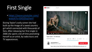 First Single
• https://www.youtube.com/
watch?v=GkD20ajVxnY
During Taylor’s early career she had
built up the image of a sweet country
girl which connected with thousands of
fans. After releasing her first single in
2006 she spent a lot of time promoting
herself as an artist, by radio tours and
TV appearances.
 