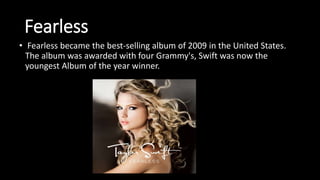 Fearless
• Fearless became the best-selling album of 2009 in the United States.
The album was awarded with four Grammy's, Swift was now the
youngest Album of the year winner.
 