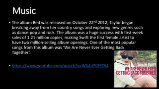 Music
• The album Red was released on October 22nd 2012, Taylor began
breaking away from her country songs and exploring new genres such
as dance-pop and rock. The album was a huge success with first-week
sales of 1.21 million copies, making Swift the first female artist to
have two million-selling album openings. One of the most popular
songs from this album was ‘We Are Never Ever Getting Back
Together’.
• https://www.youtube.com/watch?v=WA4iX5D9Z64
 