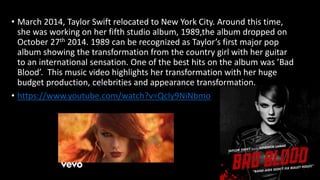 • March 2014, Taylor Swift relocated to New York City. Around this time,
she was working on her fifth studio album, 1989,the album dropped on
October 27th 2014. 1989 can be recognized as Taylor’s first major pop
album showing the transformation from the country girl with her guitar
to an international sensation. One of the best hits on the album was ’Bad
Blood’. This music video highlights her transformation with her huge
budget production, celebrities and appearance transformation.
• https://www.youtube.com/watch?v=QcIy9NiNbmo
 