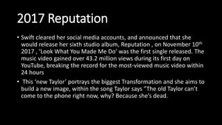2017 Reputation
• Swift cleared her social media accounts, and announced that she
would release her sixth studio album, Reputation , on November 10th
2017 , ‘Look What You Made Me Do’ was the first single released. The
music video gained over 43.2 million views during its first day on
YouTube, breaking the record for the most-viewed music video within
24 hours
• This ‘new Taylor’ portrays the biggest Transformation and she aims to
build a new image, within the song Taylor says ”The old Taylor can’t
come to the phone right now, why? Because she’s dead.
 