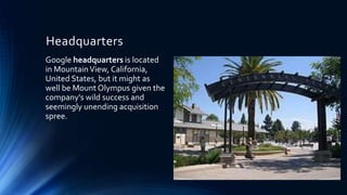 Headquarters
Google headquarters is located
in MountainView, California,
United States, but it might as
well be Mount Olympus given the
company's wild success and
seemingly unending acquisition
spree.
 