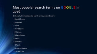 Most popular search terms on GOOGLE in
2016
On Google, the most popular search terms worldwide were:
• DonaldTrump
• Powerball
• Prince
• David Bowie
• Pokémon
• Hillary Clinton
• France
• Ramadan
• Orlando
• AcademyAwards
• Chicago Cubs
 