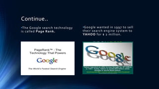 Continue..
•The Google search technology
is called Page Rank.
•Google wanted in 1997 to sell
their search engine system to
YAHOO for $ 2 million.
 