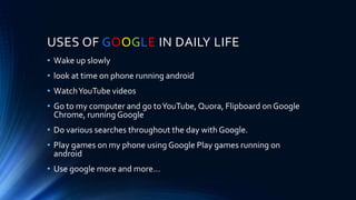 USES OF GOOGLE IN DAILY LIFE
• Wake up slowly
• look at time on phone running android
• WatchYouTube videos
• Go to my computer and go toYouTube, Quora, Flipboard on Google
Chrome, running Google
• Do various searches throughout the day with Google.
• Play games on my phone using Google Play games running on
android
• Use google more and more…
 