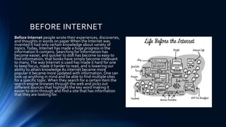 BEFORE INTERNET
Before Internet people wrote their experiences, discoveries,
and thoughts in words on paperWhen the Internet was
invented it had only certain knowledge about variety of
topics.Today, Internet has made a huge progress in the
information it contains. Searching for information has
become easier, and quicker to dolt has become so easy to
find information, that books have simply become irrelevant
to many.The way Internet is used has made it hard for one
to keep focus, made it harder to read, and is lowering our
ability to attain knowledge As internet became more
popular it became more updated with information. One can
look up anything in mind and be able to find multiple sites
for a specific topic.When they search for a certain item the
search engine browses through the web and picks out
different sources that highlight the key word making it
easier to skim through and find a site that has information
that they are looking for.
 