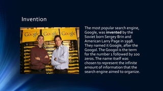 Invention
The most popular search engine,
Google, was invented by the
Soviet born Sergey Brin and
American Larry Page in 1998.
They named it Google, after the
Googol.The Googol is the term
for the number 1 followed by 100
zeros.The name itself was
chosen to represent the infinite
amount of information that the
search engine aimed to organize.
 