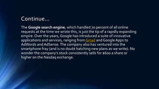 Continue…
The Google search engine, which handled 70 percent of all online
requests at the time we wrote this, is just the tip of a rapidly expanding
empire. Over the years, Google has introduced a suite of innovative
applications and services, ranging from Gmail and GoogleApps to
AdWords and AdSense.The company also has ventured into the
smartphone fray (and is no doubt hatching new plans as we write). No
wonder the company's stock consistently sells for $600 a share or
higher on the Nasdaq exchange.
 