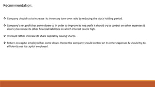 Recommendation:
 Company should try to increase its inventory turn over ratio by reducing the stock holding period.
 Company's net profit has come down so in order to improve its net profit it should try to control on other expenses &
also try to reduce its other financial liabilities on which interest cost is high.
 It should rather increase its share capital by issuing shares.
 Return on capital employed has come down. Hence the company should control on its other expenses & should try to
efficiently use its capital employed.
 