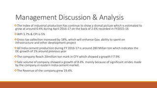 Management Discussion & Analysis
The Index of industrial production has continue to show a dismal picture which is estimated to
grow at around 0.4% during April 2016-17 on the back of 2.6% recorded in FY2015-16
WPI 3.7% & CPI is 5%
Gross tax collection increased by 18%, which will enhance Gov. ability to spent on
infrastructure and other development project
All India cement production during FY 2016-17 is around 280 Millan ton which indicates the
DE-growth of 1% around previous year
The company Reach 20million ton mark in CFY which showed a growth f 7.9%
Sale volume of company showed a growth of 8.4% mainly because of significant strides made
by the company in eastern India cement market.
The Revenue of the company grew 19.4%.
 