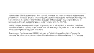 Power Sector continues to witness over capacity condition but There is however hope that the
government’s initiatives of UDAY (Ujwal DISCOM Assurance Yojana) and inclination shown by new
Government in the State of Uttar Pradesh to supply 24 hours supply may help liﬅ demand to
some extent. Overall, outlook for power sector remains grim for 2017-18.
During the year, the expansion project of grinding unit at Aurangabad in Bihar was completed
which increased its capacity to 3.6 Million Tons Per Annum (MTPA) from 2.0 MTPA & setup new
manufacturing facility belgaum, Karnataka
Environment Excellence Award 2016 instituted by "Mission Energy foundation” under the
category" Excellence in Implementation of New Environmental Norms-Existing TPPs Category
 