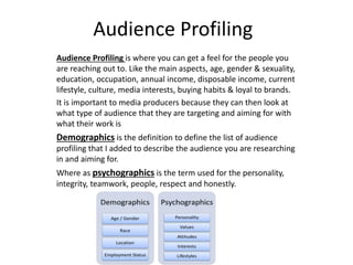 Audience Profiling
Audience Profiling is where you can get a feel for the people you
are reaching out to. Like the main aspects, age, gender & sexuality,
education, occupation, annual income, disposable income, current
lifestyle, culture, media interests, buying habits & loyal to brands.
It is important to media producers because they can then look at
what type of audience that they are targeting and aiming for with
what their work is
Demographics is the definition to define the list of audience
profiling that I added to describe the audience you are researching
in and aiming for.
Where as psychographics is the term used for the personality,
integrity, teamwork, people, respect and honestly.
 