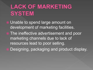  Unable to spend large amount on
development of marketing facilities.
 The ineffective advertisement and poor
marketing channels due to lack of
resources lead to poor selling.
 Designing, packaging and product display.
 