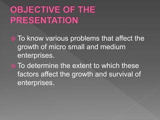  To know various problems that affect the
growth of micro small and medium
enterprises.
 To determine the extent to which these
factors affect the growth and survival of
enterprises.
 