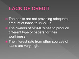  The banks are not providing adequate
amount of loans to MSME’s.
 The owners of MSME’s has to produce
different type of papers for their
worthiness.
 The interest rate from other sources of
loans are very high.
 
