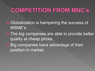  Globalization is hampering the success of
MSME’s.
 The big companies are able to provide better
quality at cheap prices.
 Big companies have advantage of their
position in market.
 