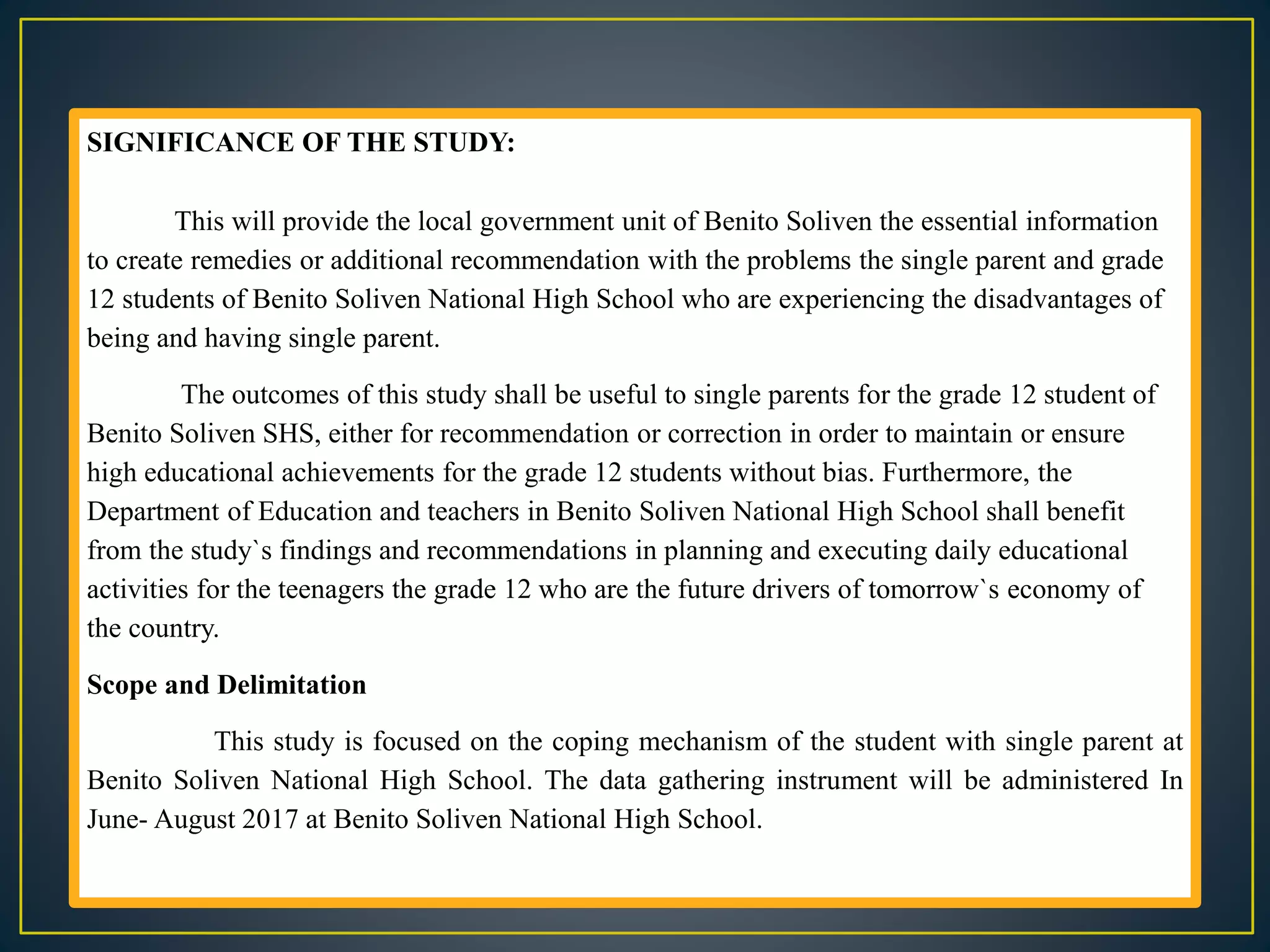 SIGNIFICANCE OF THE STUDY:
This will provide the local government unit of Benito Soliven the essential information
to create remedies or additional recommendation with the problems the single parent and grade
12 students of Benito Soliven National High School who are experiencing the disadvantages of
being and having single parent.
The outcomes of this study shall be useful to single parents for the grade 12 student of
Benito Soliven SHS, either for recommendation or correction in order to maintain or ensure
high educational achievements for the grade 12 students without bias. Furthermore, the
Department of Education and teachers in Benito Soliven National High School shall benefit
from the study`s findings and recommendations in planning and executing daily educational
activities for the teenagers the grade 12 who are the future drivers of tomorrow`s economy of
the country.
Scope and Delimitation
This study is focused on the coping mechanism of the student with single parent at
Benito Soliven National High School. The data gathering instrument will be administered In
June- August 2017 at Benito Soliven National High School.
 