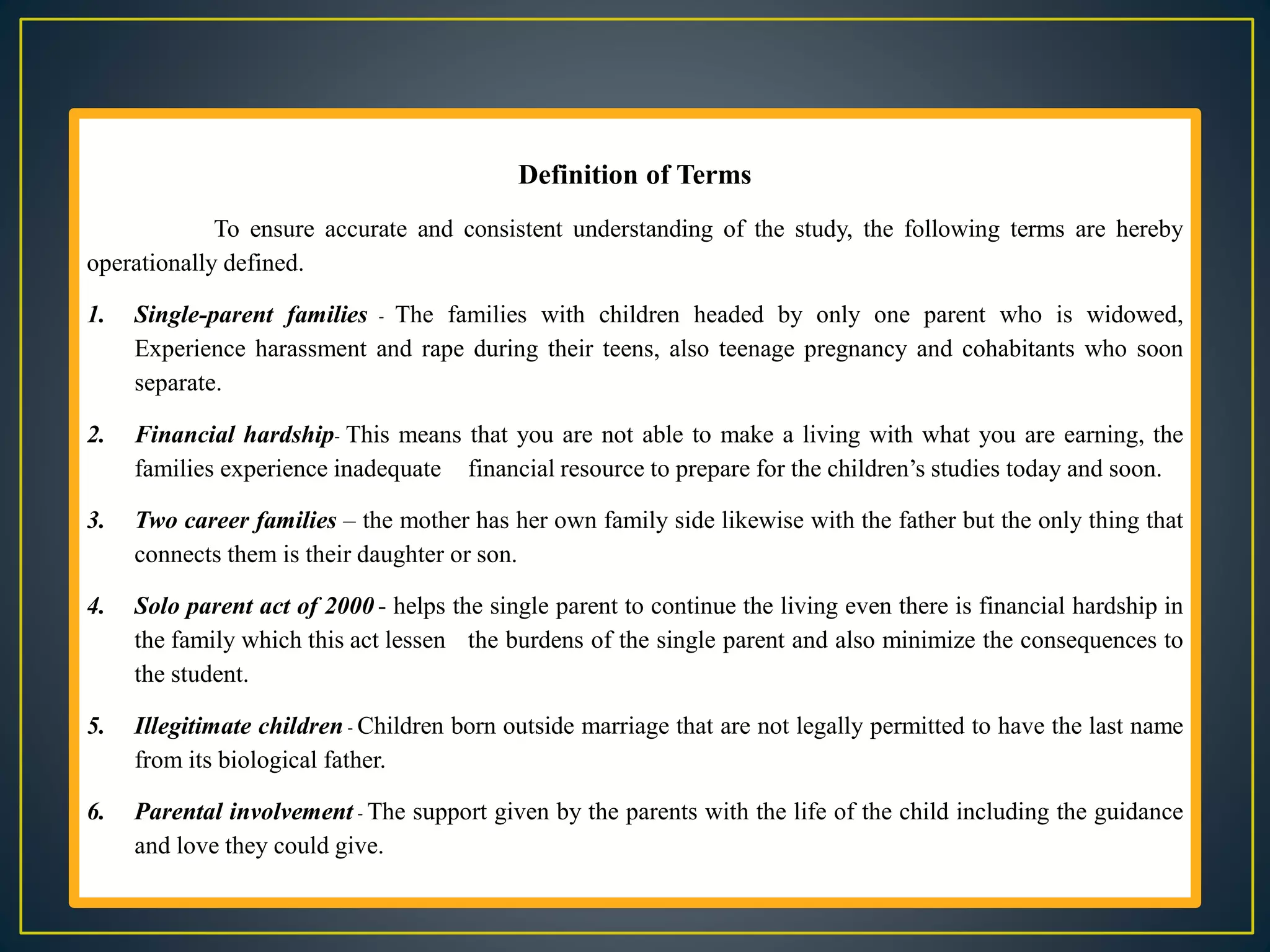 Definition of Terms
To ensure accurate and consistent understanding of the study, the following terms are hereby
operationally defined.
1. Single-parent families - The families with children headed by only one parent who is widowed,
Experience harassment and rape during their teens, also teenage pregnancy and cohabitants who soon
separate.
2. Financial hardship- This means that you are not able to make a living with what you are earning, the
families experience inadequate financial resource to prepare for the children’s studies today and soon.
3. Two career families – the mother has her own family side likewise with the father but the only thing that
connects them is their daughter or son.
4. Solo parent act of 2000 - helps the single parent to continue the living even there is financial hardship in
the family which this act lessen the burdens of the single parent and also minimize the consequences to
the student.
5. Illegitimate children - Children born outside marriage that are not legally permitted to have the last name
from its biological father.
6. Parental involvement - The support given by the parents with the life of the child including the guidance
and love they could give.
 