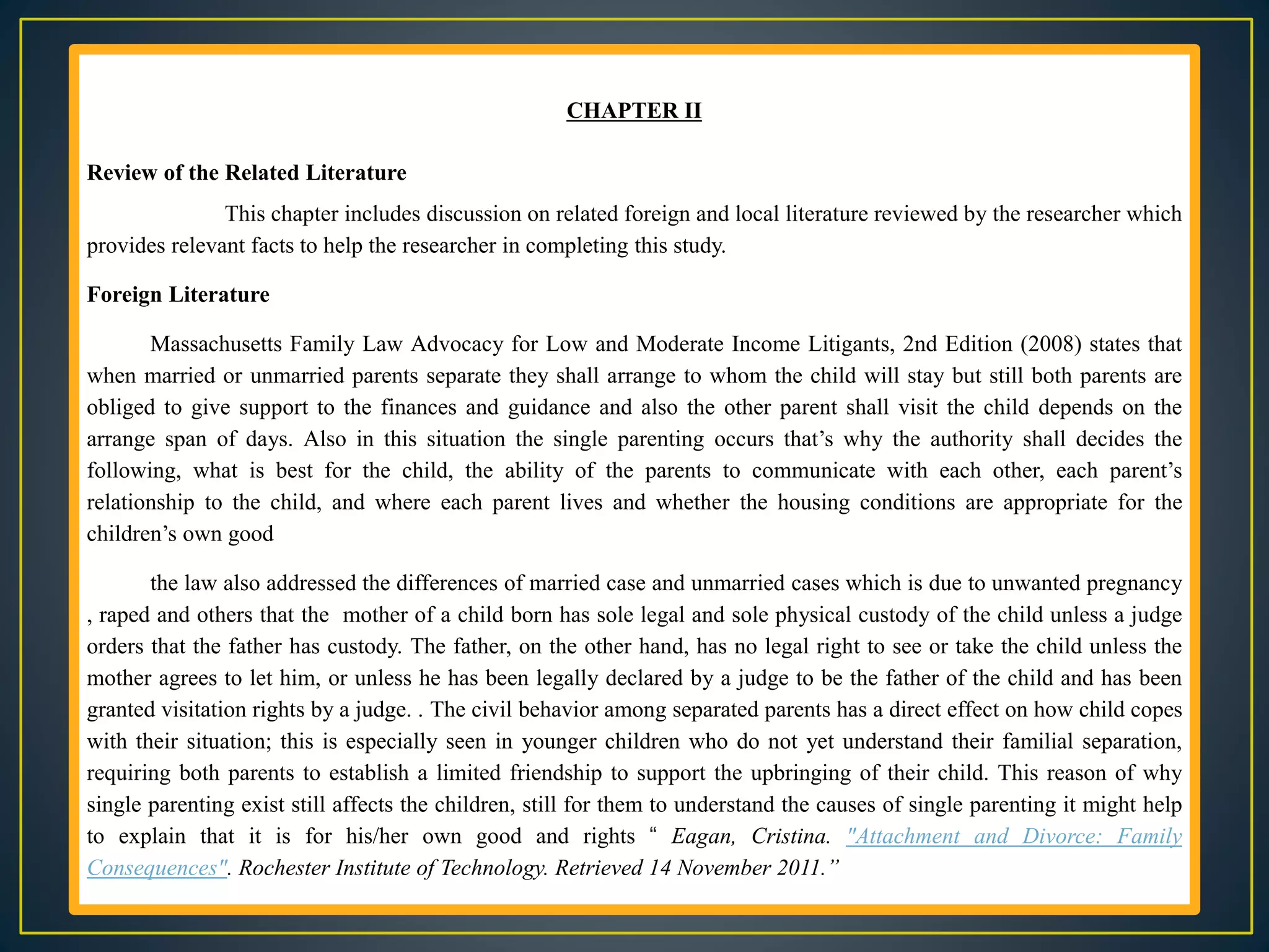 CHAPTER II
Review of the Related Literature
This chapter includes discussion on related foreign and local literature reviewed by the researcher which
provides relevant facts to help the researcher in completing this study.
Foreign Literature
Massachusetts Family Law Advocacy for Low and Moderate Income Litigants, 2nd Edition (2008) states that
when married or unmarried parents separate they shall arrange to whom the child will stay but still both parents are
obliged to give support to the finances and guidance and also the other parent shall visit the child depends on the
arrange span of days. Also in this situation the single parenting occurs that’s why the authority shall decides the
following, what is best for the child, the ability of the parents to communicate with each other, each parent’s
relationship to the child, and where each parent lives and whether the housing conditions are appropriate for the
children’s own good
the law also addressed the differences of married case and unmarried cases which is due to unwanted pregnancy
, raped and others that the mother of a child born has sole legal and sole physical custody of the child unless a judge
orders that the father has custody. The father, on the other hand, has no legal right to see or take the child unless the
mother agrees to let him, or unless he has been legally declared by a judge to be the father of the child and has been
granted visitation rights by a judge. . The civil behavior among separated parents has a direct effect on how child copes
with their situation; this is especially seen in younger children who do not yet understand their familial separation,
requiring both parents to establish a limited friendship to support the upbringing of their child. This reason of why
single parenting exist still affects the children, still for them to understand the causes of single parenting it might help
to explain that it is for his/her own good and rights “ Eagan, Cristina. "Attachment and Divorce: Family
Consequences". Rochester Institute of Technology. Retrieved 14 November 2011.”
 