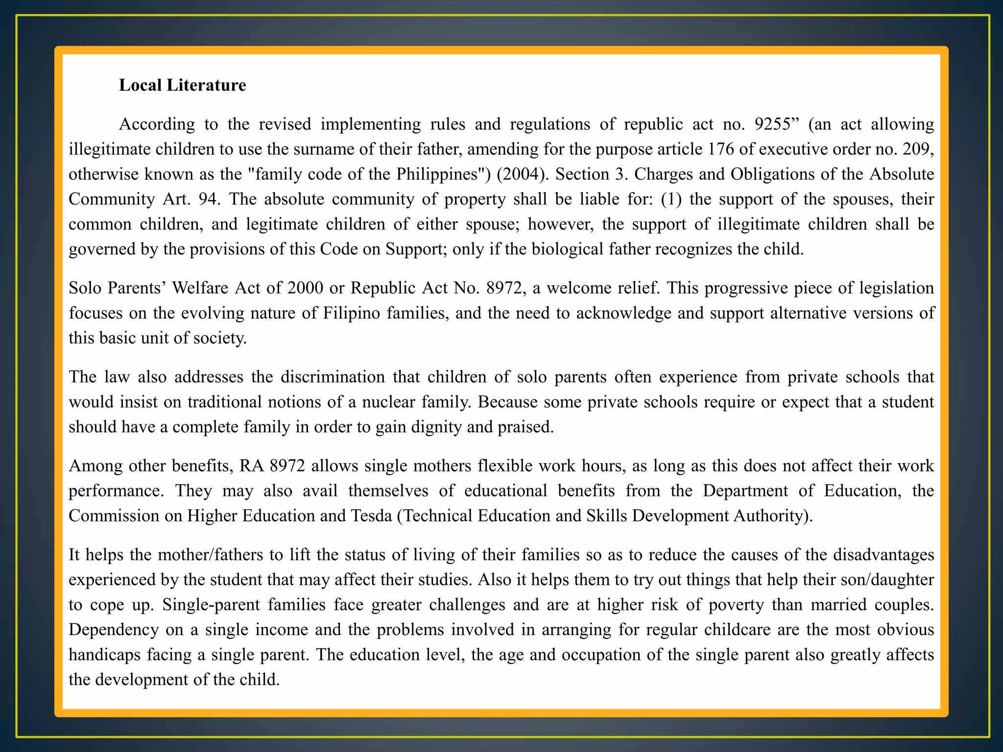 Local Literature
According to the revised implementing rules and regulations of republic act no. 9255” (an act allowing
illegitimate children to use the surname of their father, amending for the purpose article 176 of executive order no. 209,
otherwise known as the "family code of the Philippines") (2004). Section 3. Charges and Obligations of the Absolute
Community Art. 94. The absolute community of property shall be liable for: (1) the support of the spouses, their
common children, and legitimate children of either spouse; however, the support of illegitimate children shall be
governed by the provisions of this Code on Support; only if the biological father recognizes the child.
Solo Parents’ Welfare Act of 2000 or Republic Act No. 8972, a welcome relief. This progressive piece of legislation
focuses on the evolving nature of Filipino families, and the need to acknowledge and support alternative versions of
this basic unit of society.
The law also addresses the discrimination that children of solo parents often experience from private schools that
would insist on traditional notions of a nuclear family. Because some private schools require or expect that a student
should have a complete family in order to gain dignity and praised.
Among other benefits, RA 8972 allows single mothers flexible work hours, as long as this does not affect their work
performance. They may also avail themselves of educational benefits from the Department of Education, the
Commission on Higher Education and Tesda (Technical Education and Skills Development Authority).
It helps the mother/fathers to lift the status of living of their families so as to reduce the causes of the disadvantages
experienced by the student that may affect their studies. Also it helps them to try out things that help their son/daughter
to cope up. Single-parent families face greater challenges and are at higher risk of poverty than married couples.
Dependency on a single income and the problems involved in arranging for regular childcare are the most obvious
handicaps facing a single parent. The education level, the age and occupation of the single parent also greatly affects
the development of the child.
 